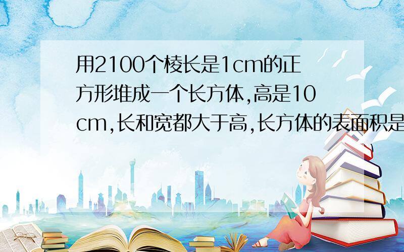 用2100个棱长是1cm的正方形堆成一个长方体,高是10cm,长和宽都大于高,长方体的表面积是多少平方厘米?