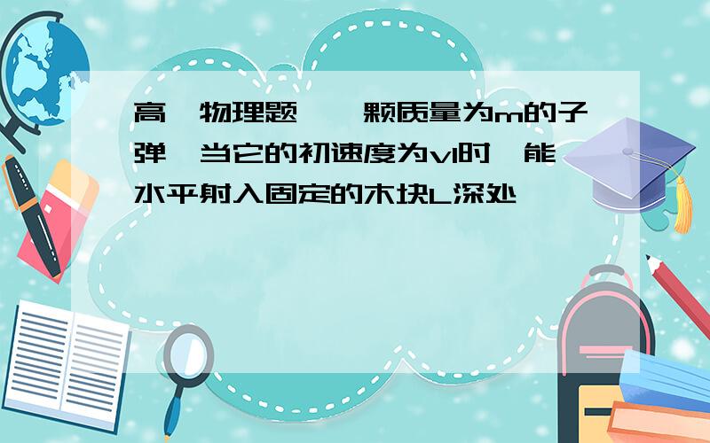 高一物理题、一颗质量为m的子弹,当它的初速度为v1时,能水平射入固定的木块L深处