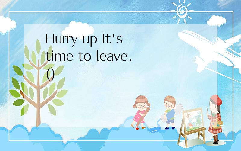 Hurry up It's time to leave.()