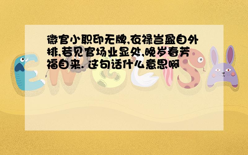 微官小职印无牌,衣禄岂盈自外排,若见官场业显处,晚岁春芳福自来. 这句话什么意思啊