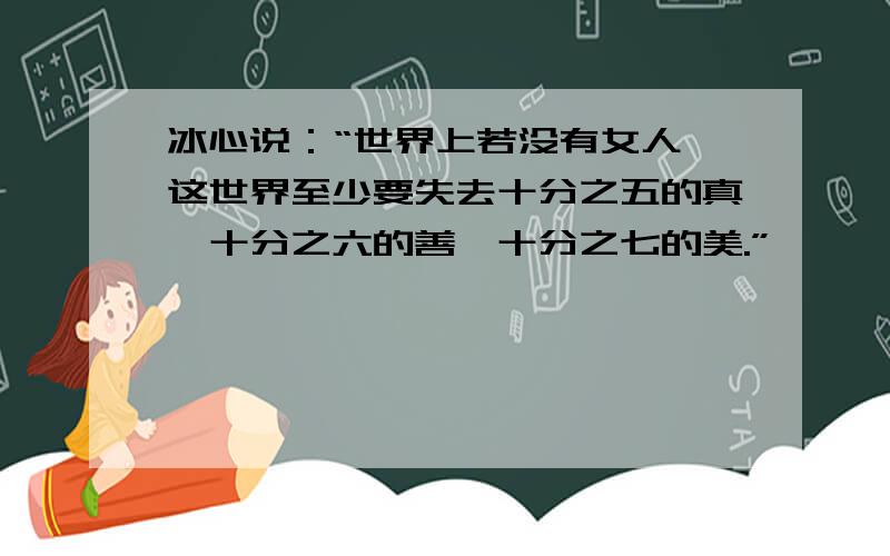 冰心说：“世界上若没有女人,这世界至少要失去十分之五的真,十分之六的善,十分之七的美.”