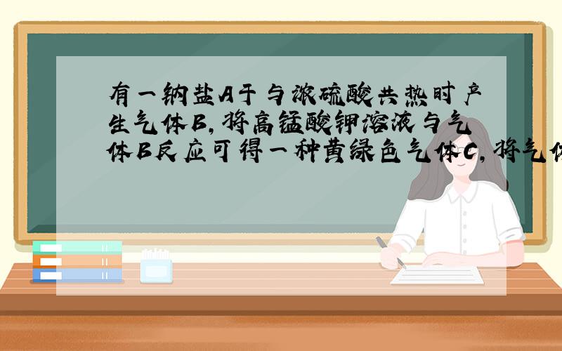 有一钠盐A于与浓硫酸共热时产生气体B,将高锰酸钾溶液与气体B反应可得一种黄绿色气体C,将气体C通入另一钠盐D溶液中,得一