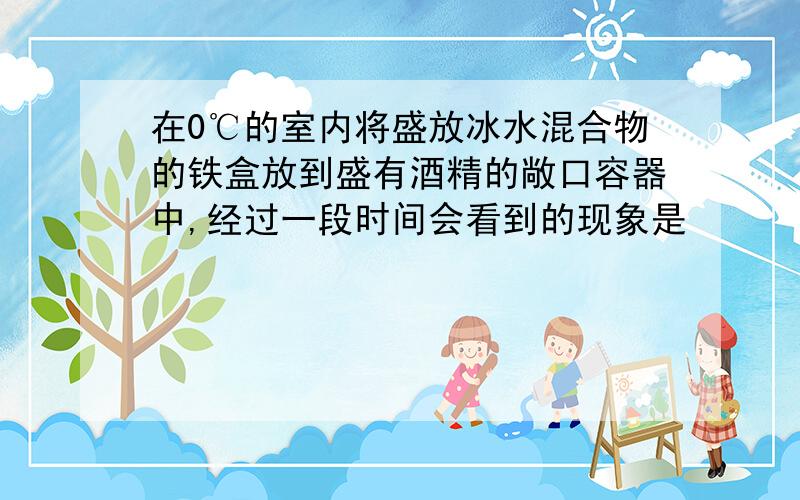 在0℃的室内将盛放冰水混合物的铁盒放到盛有酒精的敞口容器中,经过一段时间会看到的现象是