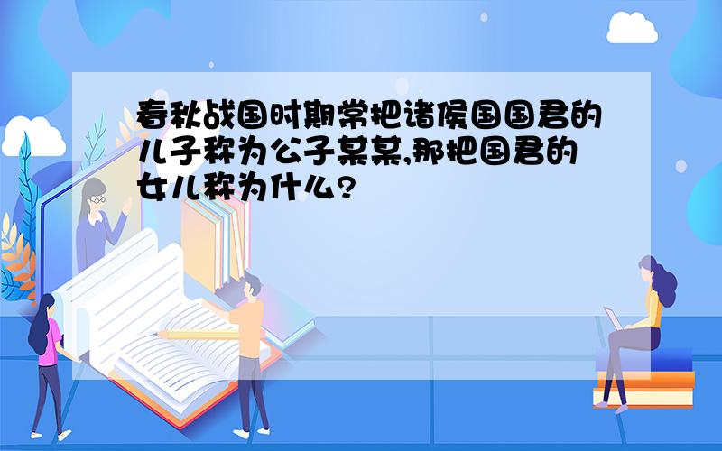 春秋战国时期常把诸侯国国君的儿子称为公子某某,那把国君的女儿称为什么?