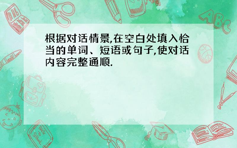 根据对话情景,在空白处填入恰当的单词、短语或句子,使对话内容完整通顺.