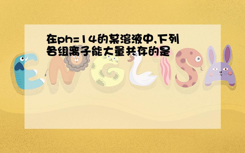 在ph=14的某溶液中,下列各组离子能大量共存的是