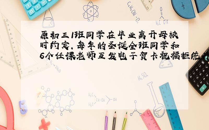 原初三1班同学在毕业离开母校时约定,每年的圣诞全班同学和6个任课老师互发电子贺卡祝福拒统计,去年圣诞大家按约定 发了12