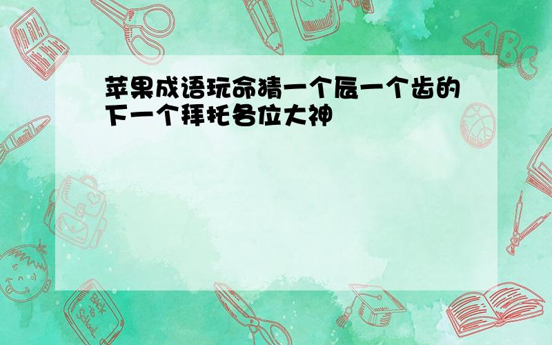 苹果成语玩命猜一个辰一个齿的下一个拜托各位大神