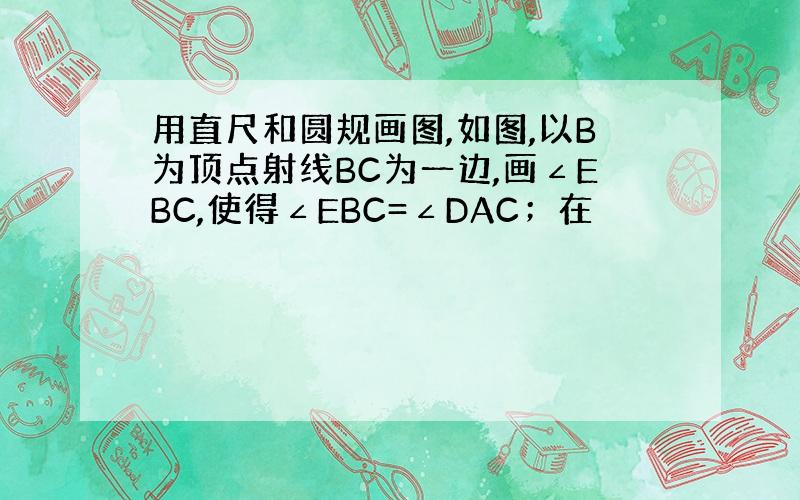 用直尺和圆规画图,如图,以B为顶点射线BC为一边,画∠EBC,使得∠EBC=∠DAC；在