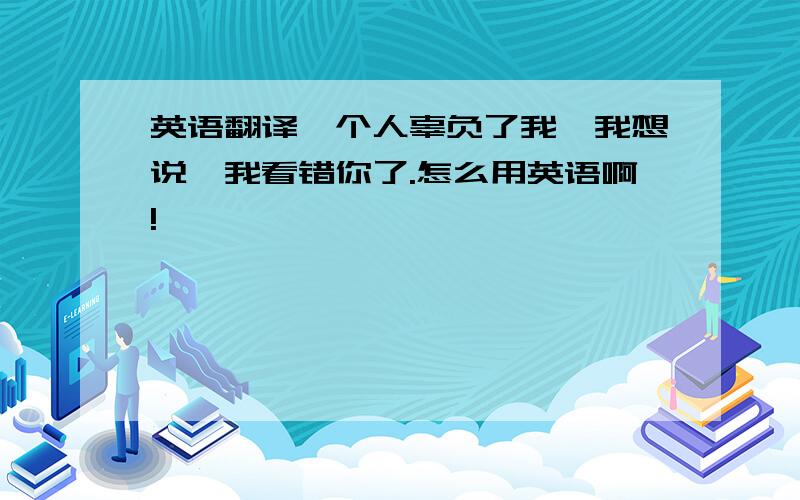 英语翻译一个人辜负了我,我想说,我看错你了.怎么用英语啊!