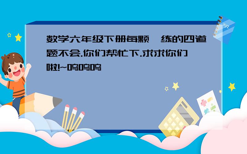 数学六年级下册每颗一练的四道题不会.你们帮忙下.求求你们啦!~呜呜呜