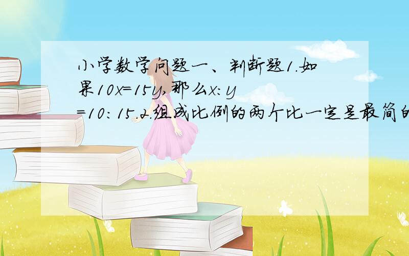 小学数学问题一、判断题1.如果10x=15y,那么x:y=10：15.2.组成比例的两个比一定是最简的整数比.二、选择题