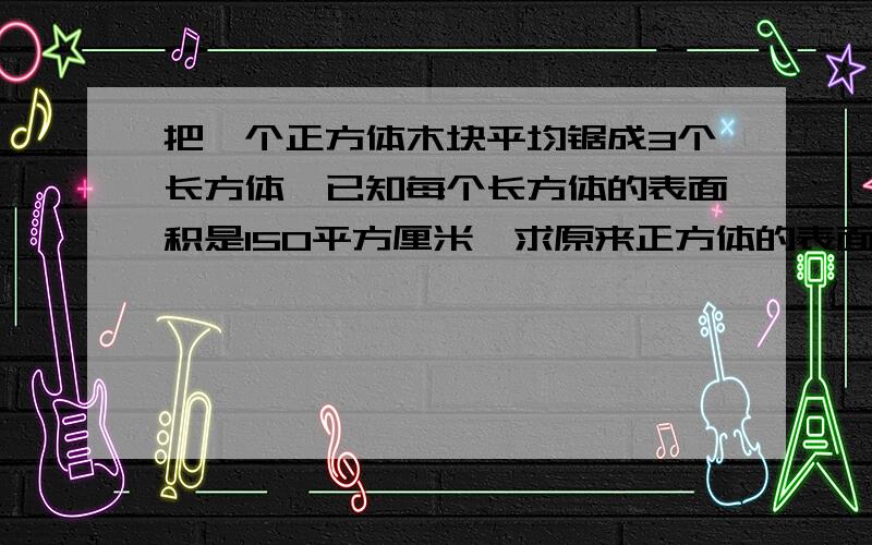 把一个正方体木块平均锯成3个长方体,已知每个长方体的表面积是150平方厘米,求原来正方体的表面积是多少