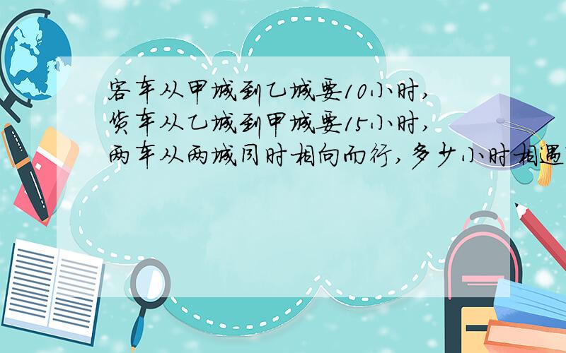 客车从甲城到乙城要10小时,货车从乙城到甲城要15小时,两车从两城同时相向而行,多少小时相遇?