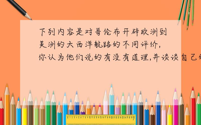 下列内容是对哥伦布开辟欧洲到美洲的大西洋航路的不同评价,你认为他们说的有没有道理,并谈谈自己的想法