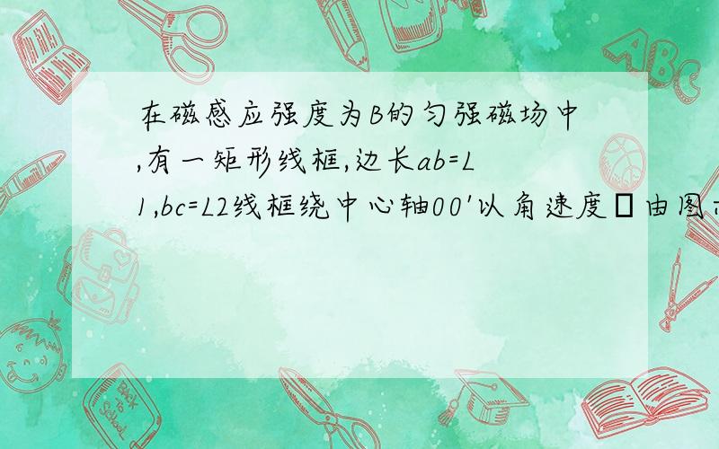 在磁感应强度为B的匀强磁场中,有一矩形线框,边长ab=L1,bc=L2线框绕中心轴00'以角速度ω由图示位置逆时针方向转