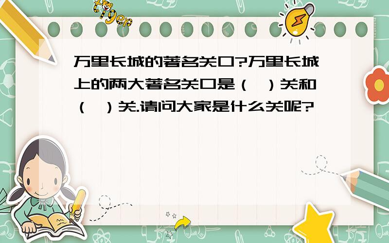 万里长城的著名关口?万里长城上的两大著名关口是（ ）关和（ ）关.请问大家是什么关呢?