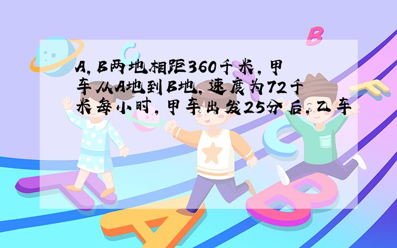 A,B两地相距360千米,甲车从A地到B地,速度为72千米每小时,甲车出发25分后,乙车