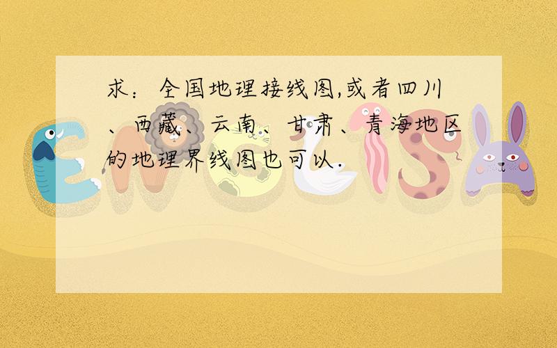 求：全国地理接线图,或者四川、西藏、云南、甘肃、青海地区的地理界线图也可以.