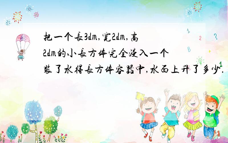 把一个长3dm,宽2dm,高2dm的小长方体完全浸入一个装了水得长方体容器中,水面上升了多少.