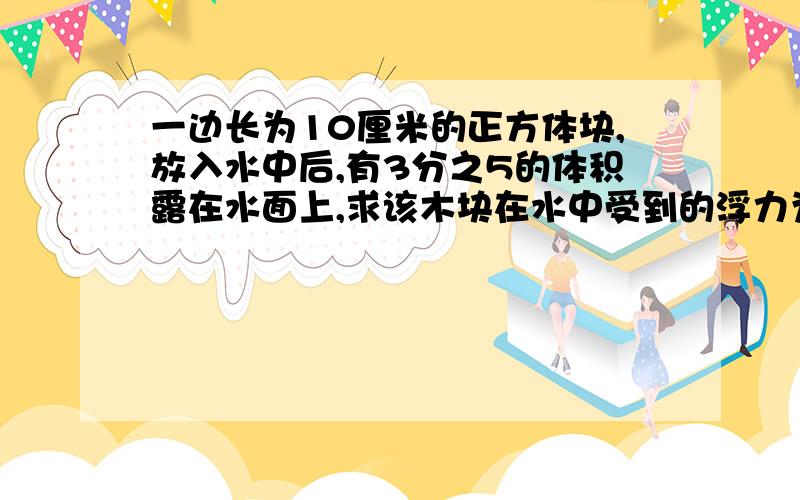 一边长为10厘米的正方体块,放入水中后,有3分之5的体积露在水面上,求该木块在水中受到的浮力为多大?