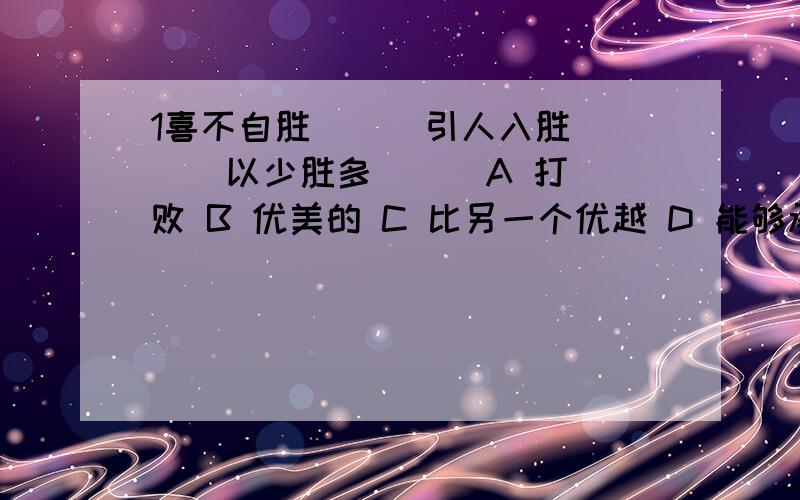 1喜不自胜（ ） 引人入胜（ ） 以少胜多（ ） A 打败 B 优美的 C 比另一个优越 D 能够承担或承受