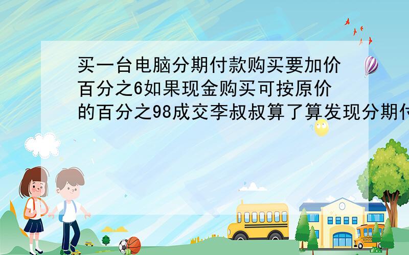 买一台电脑分期付款购买要加价百分之6如果现金购买可按原价的百分之98成交李叔叔算了算发现分期付款比现金