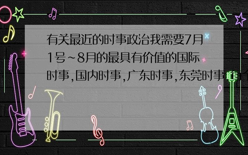 有关最近的时事政治我需要7月1号~8月的最具有价值的国际时事,国内时事,广东时事,东莞时事.每个需要15条