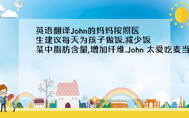 英语翻译John的妈妈按照医生建议每天为孩子做饭.减少饭菜中脂肪含量,增加纤维.John 太爱吃麦当劳,妈妈限制他每月吃