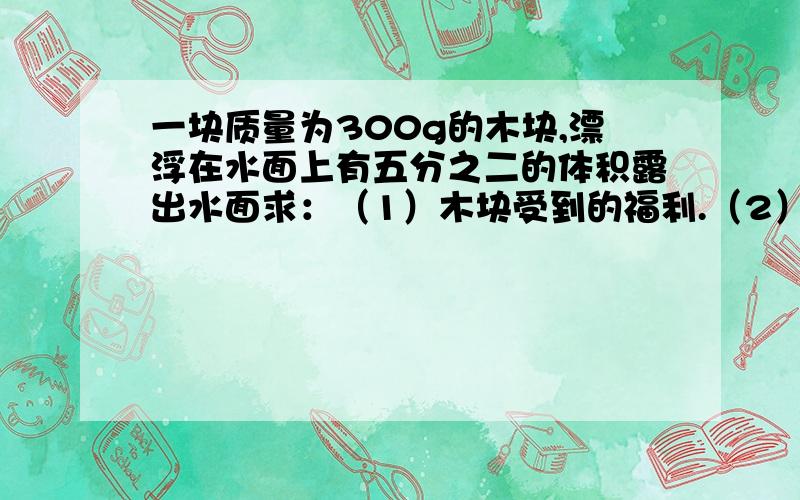 一块质量为300g的木块,漂浮在水面上有五分之二的体积露出水面求：（1）木块受到的福利.（2）木块排开水的体积.（3）木