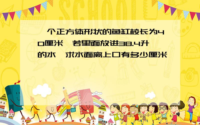 一个正方体形状的鱼缸棱长为40厘米,若里面放进38.4升的水,求水面离上口有多少厘米