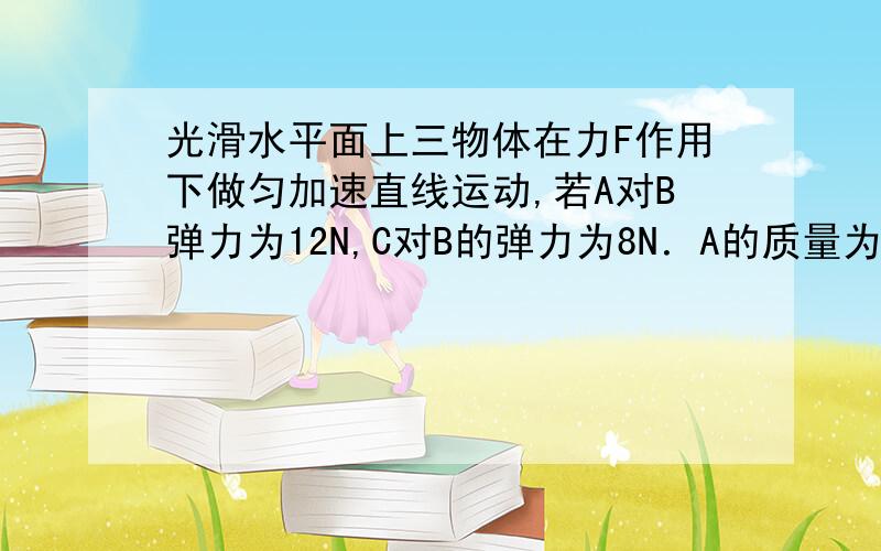 光滑水平面上三物体在力F作用下做匀加速直线运动,若A对B弹力为12N,C对B的弹力为8N．A的质量为2千克,B的质量为4