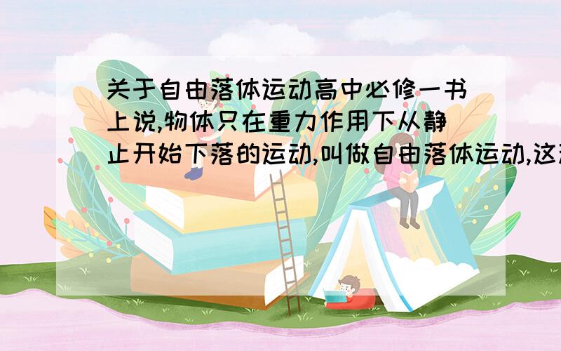 关于自由落体运动高中必修一书上说,物体只在重力作用下从静止开始下落的运动,叫做自由落体运动,这种运动只有在没有空气的空间