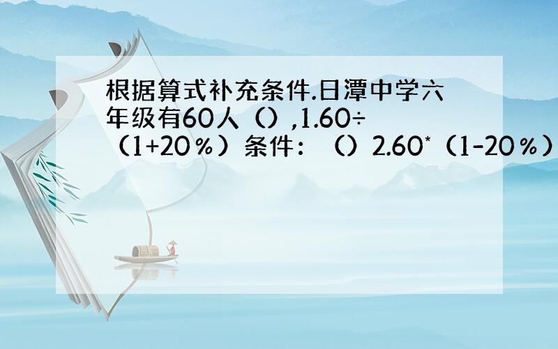 根据算式补充条件.日潭中学六年级有60人（）,1.60÷（1+20％）条件：（）2.60*（1-20％）条件：（）3.6