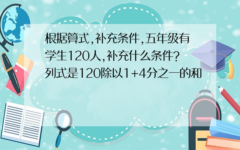 根据算式,补充条件,五年级有学生120人,补充什么条件?列式是120除以1+4分之一的和