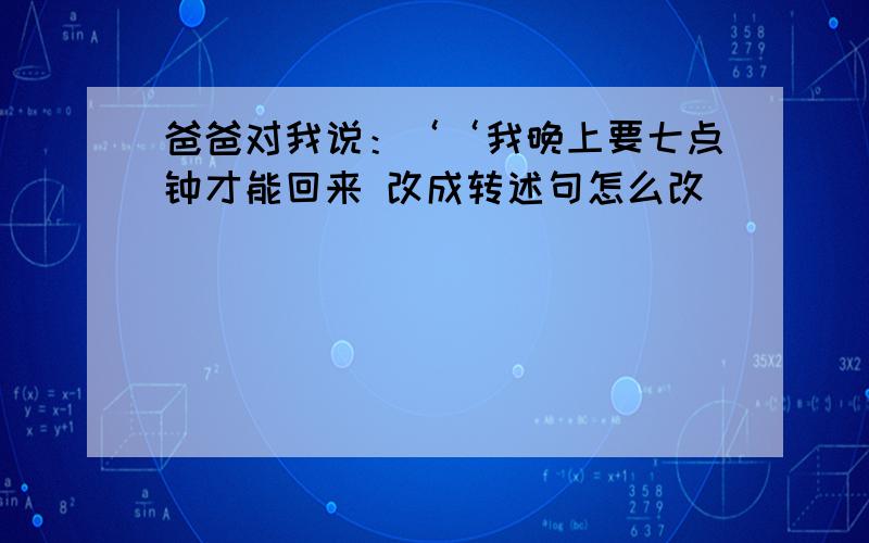 爸爸对我说：‘‘我晚上要七点钟才能回来 改成转述句怎么改