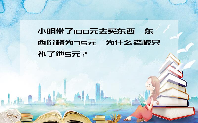 小明带了100元去买东西,东西价格为75元,为什么老板只补了他5元?