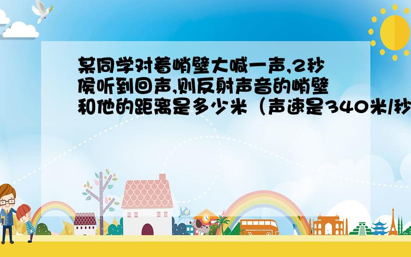 某同学对着峭壁大喊一声,2秒侯听到回声,则反射声音的峭壁和他的距离是多少米（声速是340米/秒）