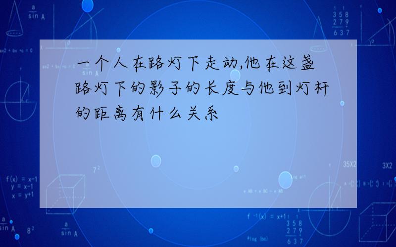 一个人在路灯下走动,他在这盏路灯下的影子的长度与他到灯杆的距离有什么关系