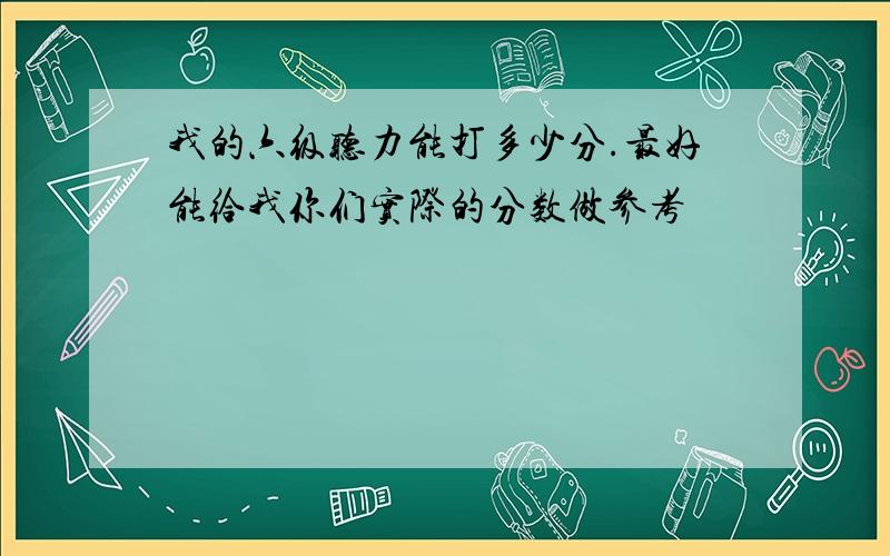 我的六级听力能打多少分.最好能给我你们实际的分数做参考