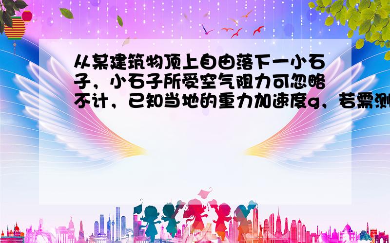 从某建筑物顶上自由落下一小石子，小石子所受空气阻力可忽略不计，已知当地的重力加速度g，若需测定该建筑物的高度，则还需测量