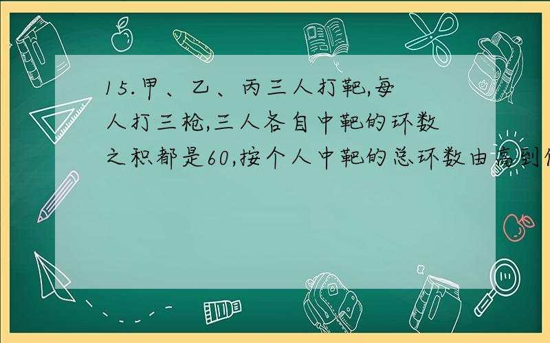 15.甲、乙、丙三人打靶,每人打三枪,三人各自中靶的环数之积都是60,按个人中靶的总环数由高到低排,依次是