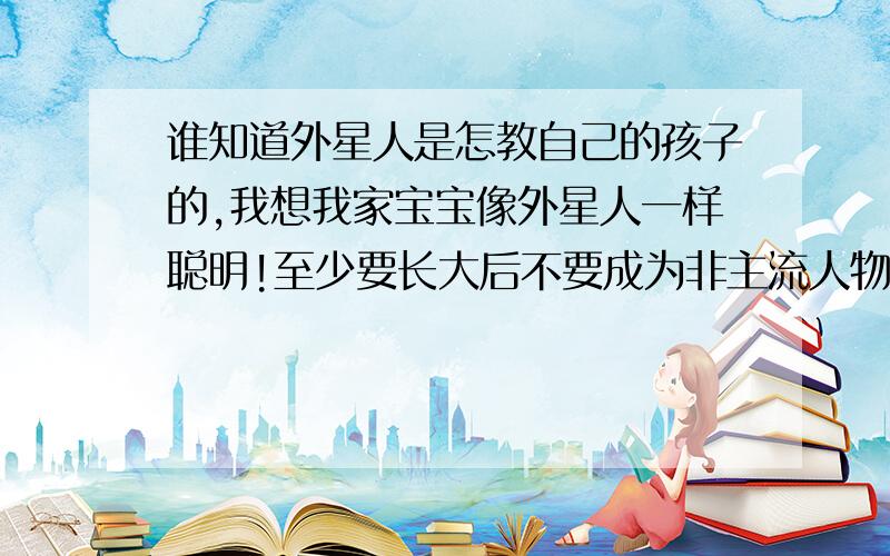 谁知道外星人是怎教自己的孩子的,我想我家宝宝像外星人一样聪明!至少要长大后不要成为非主流人物!不要像现在的90后 00后