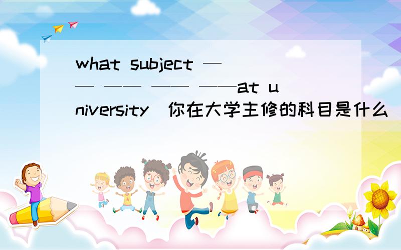 what subject —— —— —— ——at university（你在大学主修的科目是什么）