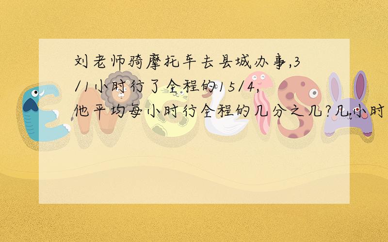 刘老师骑摩托车去县城办事,3/1小时行了全程的15/4,他平均每小时行全程的几分之几?几小时可到达县城?