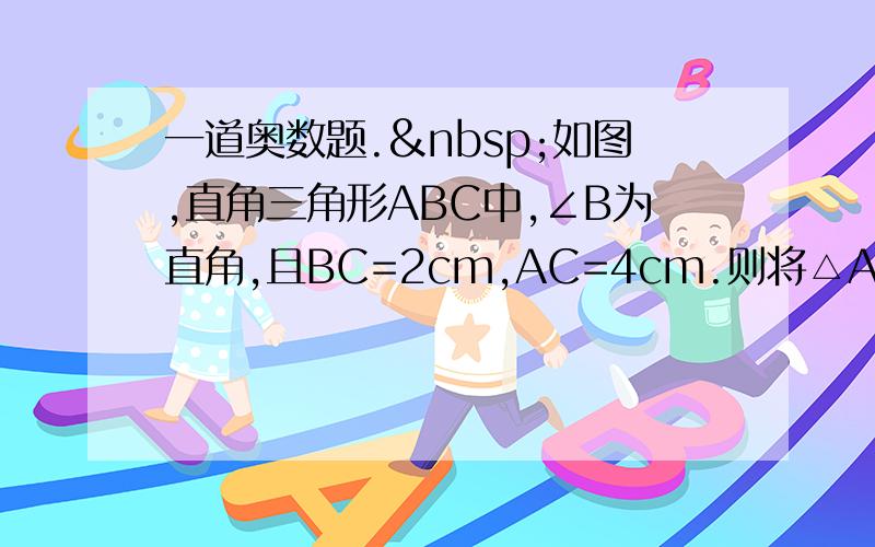 一道奥数题. 如图,直角三角形ABC中,∠B为直角,且BC=2cm,AC=4cm.则将△ABC绕C点顺时针旋转