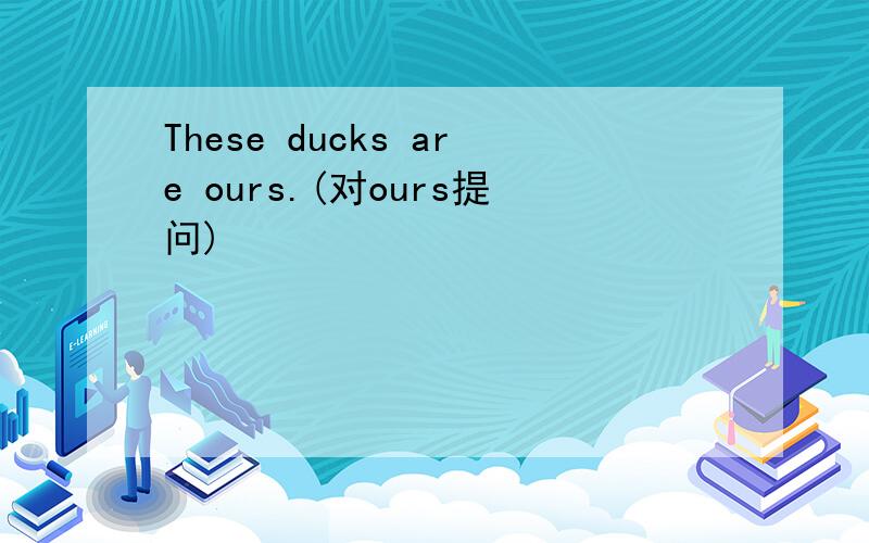 These ducks are ours.(对ours提问)