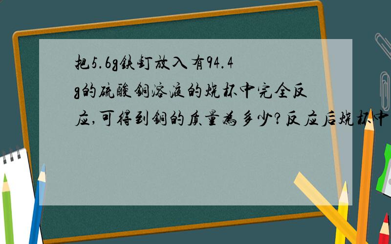 把5.6g铁钉放入有94.4g的硫酸铜溶液的烧杯中完全反应,可得到铜的质量为多少?反应后烧杯中液体的质量为多少?