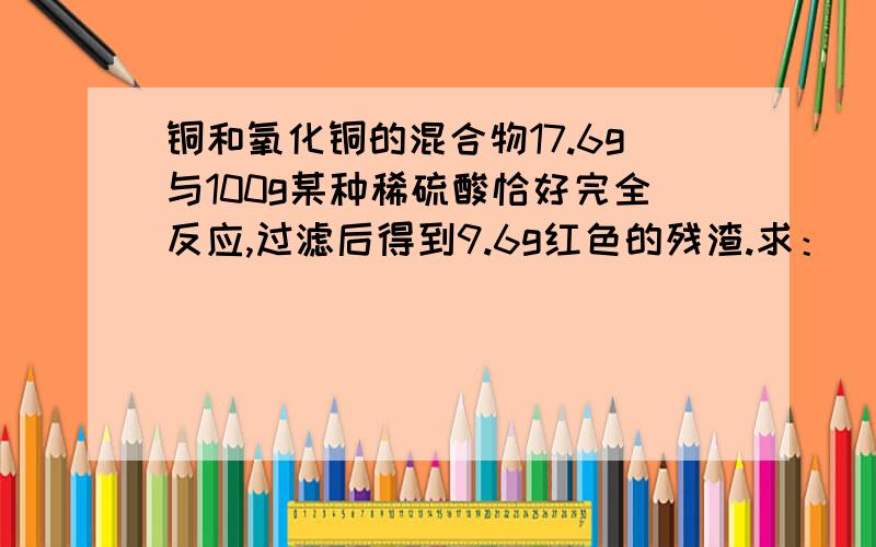 铜和氧化铜的混合物17.6g与100g某种稀硫酸恰好完全反应,过滤后得到9.6g红色的残渣.求：