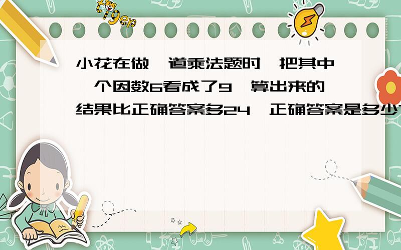 小花在做一道乘法题时,把其中一个因数6看成了9,算出来的结果比正确答案多24,正确答案是多少?